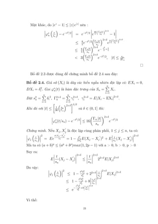Mặt khác, do |ez
− 1| ≤ |z| e|z|
nên :
ϕ∗
n

t
sn

− e−t2
/2
= e−t2
/2
e
8θ
5 (Γn|t|
sn )
2+δ
− 1
≤ 8
5e−t2
/2

Γn|t|
sn
2+δ
e
8
5 (Γn|t|
sn )
2+δ
≤ 8
5

Γn|t|
sn
2+δ
e− t2
2 +2
5
 3

Γn|t|
sn
2+δ
e−t2
/2
, |t| ≤ sn
2Γn
Bổ đề 2.3 được dùng để chứng minh bổ đề 2.4 sau đây:
Bổ đề 2.4. Giả sử (Xi) là dãy các biến ngẫu nhiên độc lập có: EXi = 0,
DXi = δ2
i . Gọi ϕ∗
n(t) là hàm đặc trưng của Sn =
n
P
i=1
Xi.
Đặt s2
n =
n
P
i=1
δi
2
, Γ2+δ
n =
n
P
i=1
γ2+δ
i , γ2+δ
i = E|Xi − EXi|2+δ
.
Khi đó với |t| ≤

1
36

sn
Γn
2+δ
1/δ
và δ ∈ (0, 1] thì:
ϕ∗
n(t/sn) − e−t2
/2
≤ 16

Γn |t|
sn
2+δ
e−t2
/3
Chứng minh. Nếu Xj, X
0
j là độc lập cùng phân phối, 1 ≤ j ≤ n, ta có:
ϕj

t
sn
 2
= Ee
it(Xj−X
0
j)
sn = 1 − t2
2s2
n
E(Xj − Xj
0
)2
+ E t
sn
(Xj − X
0
j)
2+δ
Mà ta có (a + b)p
≤ (ap
+ bp
)max(1, 2p − 1) với a  0, b  0, p  0
Suy ra:
E
t
sn
(Xj − X
0
j)
2+δ
≤
t
sn
2+δ
22+δ
E|Xj|2+δ
Do vậy:
ϕj

t
sn
 2
≤ 1 −
t2
δ2
j
s2
n
+ 22+δ t
sn
2+δ
E|Xj|2+δ
≤ 1 −
t2
δ2
j
s2
n
+ 8
γjt
sn
2+δ
≤ e
−
t2δ2
j
s2
n
+8
γjt
sn
2+δ
Vì thế:
23
6732266
 