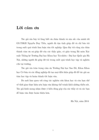 Lời cám ơn
Tác giả xin bày tỏ lòng biết ơn chân thành và sâu sắc của mình tới
GS.TSKH Nguyễn Duy Tiến, người đã tận tình giúp đỡ và chỉ bảo tôi
trong suốt quá trình làm luận văn tốt nghiệp. Qua đây tôi cũng xin chân
thành cám ơn sự giúp đỡ của các thầy giáo, cô giáo trong Bộ môn Xác
suất Thống kê Trường Đại học Khoa học Tự nhiên - Đại học Quốc gia Hà
Nội, những người đã giúp đỡ tôi trong suốt quá trình học tập và nghiên
cứu tại trường.
Tác giả xin trân trọng cảm ơn Trường Đại học Sao Đỏ, Khoa Khoa
học Cơ bản và các đồng nghiệp đã tạo mọi điều kiện giúp đỡ để tác giả an
tâm học tập và hoàn thành tốt luận văn.
Do mới làm quen với công tác nghiên cứu khoa học và còn hạn chế
về thời gian thực hiện nên luận văn không thể tránh khỏi những thiếu sót.
Tác giả kính mong nhận được ý kiến đóng góp của các thầy cô và các bạn
để luận văn được hoàn thiện hơn.
Hà Nội, năm 2014
1
 