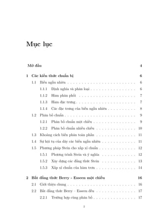 Mục lục
Mở đầu 4
1 Các kiến thức chuẩn bị 6
1.1 Biến ngẫu nhiên . . . . . . . . . . . . . . . . . . . . . . . . 6
1.1.1 Định nghĩa và phân loại . . . . . . . . . . . . . . . . 6
1.1.2 Hàm phân phối . . . . . . . . . . . . . . . . . . . . 7
1.1.3 Hàm đặc trưng . . . . . . . . . . . . . . . . . . . . . 7
1.1.4 Các đặc trưng của biến ngẫu nhiên . . . . . . . . . . 8
1.2 Phân bố chuẩn . . . . . . . . . . . . . . . . . . . . . . . . . 9
1.2.1 Phân bố chuẩn một chiều . . . . . . . . . . . . . . . 9
1.2.2 Phân bố chuẩn nhiều chiều . . . . . . . . . . . . . . 10
1.3 Khoảng cách biến phân toàn phần . . . . . . . . . . . . . . 11
1.4 Sự hội tụ của dãy các biến ngẫu nhiên . . . . . . . . . . . . 11
1.5 Phương pháp Stein cho xấp xỉ chuẩn . . . . . . . . . . . . . 12
1.5.1 Phương trình Stein và ý nghĩa . . . . . . . . . . . . 12
1.5.2 Xây dựng các đẳng thức Stein . . . . . . . . . . . . 13
1.5.3 Xấp xỉ chuẩn của hàm trơn . . . . . . . . . . . . . . 14
2 Bất đẳng thức Berry - Esseen một chiều 16
2.1 Giới thiệu chung . . . . . . . . . . . . . . . . . . . . . . . . 16
2.2 Bất đẳng thức Berry – Esseen đều . . . . . . . . . . . . . . 17
2.2.1 Trường hợp cùng phân bố . . . . . . . . . . . . . . . 17
2
 