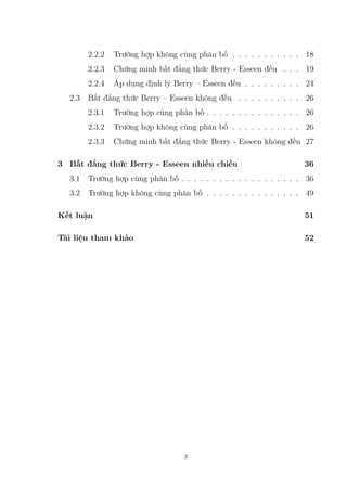 2.2.2 Trường hợp không cùng phân bố . . . . . . . . . . . 18
2.2.3 Chứng minh bất đẳng thức Berry - Esseen đều . . . 19
2.2.4 Áp dụng định lý Berry – Esseen đều . . . . . . . . . 24
2.3 Bất đẳng thức Berry – Esseen không đều . . . . . . . . . . 26
2.3.1 Trường hợp cùng phân bố . . . . . . . . . . . . . . . 26
2.3.2 Trường hợp không cùng phân bố . . . . . . . . . . . 26
2.3.3 Chứng minh bất đẳng thức Berry - Esseen không đều 27
3 Bất đẳng thức Berry - Esseen nhiều chiều 36
3.1 Trường hợp cùng phân bố . . . . . . . . . . . . . . . . . . . 36
3.2 Trường hợp không cùng phân bố . . . . . . . . . . . . . . . 49
Kết luận 51
Tài liệu tham khảo 52
3
 