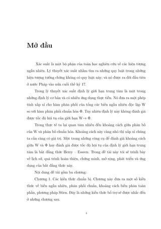 Mở đầu
Xác suất là một bộ phận của toán học nghiên cứu về các hiện tượng
ngẫu nhiên. Lý thuyết xác suất nhằm tìm ra những quy luật trong những
hiện tượng tưởng chừng không có quy luật này; và nó được ra đời đầu tiên
ở nước Pháp vào nửa cuối thế kỷ 17.
Trong lý thuyết xác suất định lý giới hạn trung tâm là một trong
những định lý cơ bản và có nhiều ứng dụng thực tiễn. Nó đưa ra một phép
tính xấp xỉ cho hàm phân phối của tổng các biến ngẫu nhiên độc lập W
so với hàm phân phối chuẩn hóa Φ. Tuy nhiên định lý này không đánh giá
được tốc độ hội tụ của giới hạn W→ Φ.
Trong thực tế ta lại quan tâm nhiều đến khoảng cách giữa phân bố
của W và phân bố chuẩn hóa. Khoảng cách này càng nhỏ thì xấp xỉ chúng
ta cần càng có giá trị. Một trong những công cụ để đánh giá khoảng cách
giữa W và Φ hay đánh giá được tốc độ hội tụ của định lý giới hạn trung
tâm là bất đẳng thức Berry – Esseen. Trong đề tài này tôi sẽ trình bày
về lịch sử, quá trình hoàn thiện, chứng minh, mở rộng, phát triển và ứng
dụng của bất đẳng thức này.
Nội dung đề tài gồm ba chương:
Chương 1. Các kiến thức chuẩn bị. Chương này đưa ra một số kiến
thức về biến ngẫu nhiên, phân phối chuẩn, khoảng cách biến phân toàn
phần, phương pháp Stien. Đây là những kiến thức bổ trợ sẽ được nhắc đến
ở những chương sau.
4
 