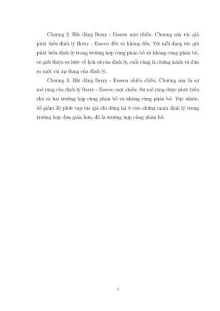 Chương 2. Bất đẳng Berry - Esseen một chiều. Chương này tác giả
phát biểu định lý Berry - Esseen đều và không đều. Với mỗi dạng tác giả
phát biểu định lý trong trường hợp cùng phân bố và không cùng phân bố,
có giới thiệu sơ lược về lịch sử của định lý, cuối cùng là chứng minh và đưa
ra một vài áp dụng của định lý.
Chương 3. Bất đẳng Berry - Esseen nhiều chiều. Chương này là sự
mở rộng của định lý Berry - Esseen một chiều. Sự mở rộng được phát biểu
cho cả hai trường hợp cùng phân bố và không cùng phân bố. Tuy nhiên,
để giảm độ phức tạp tác giả chỉ dừng lại ở việc chứng minh định lý trong
trường hợp đơn giản hơn, đó là trường hợp cùng phân bố.
5
 