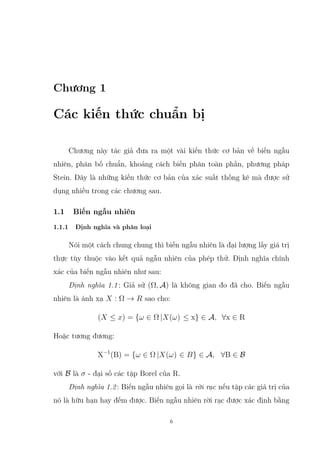 Chương 1
Các kiến thức chuẩn bị
Chương này tác giả đưa ra một vài kiến thức cơ bản về biến ngẫu
nhiên, phân bố chuẩn, khoảng cách biến phân toàn phần, phương pháp
Stein. Đây là những kiến thức cơ bản của xác suất thống kê mà được sử
dụng nhiều trong các chương sau.
1.1 Biến ngẫu nhiên
1.1.1 Định nghĩa và phân loại
Nói một cách chung chung thì biến ngẫu nhiên là đại lượng lấy giá trị
thực tùy thuộc vào kết quả ngẫu nhiên của phép thử. Định nghĩa chính
xác của biến ngẫu nhiên như sau:
Định nghĩa 1.1: Giả sử (Ω, A) là không gian đo đã cho. Biến ngẫu
nhiên là ánh xạ X : Ω → R sao cho:
(X ≤ x) = {ω ∈ Ω |X(ω) ≤ x} ∈ A, ∀x ∈ R
Hoặc tương đương:
X−1
(B) = {ω ∈ Ω |X(ω) ∈ B} ∈ A, ∀B ∈ B
với B là σ - đại số các tập Borel của R.
Định nghĩa 1.2: Biến ngẫu nhiên gọi là rời rạc nếu tập các giá trị của
nó là hữu hạn hay đếm được. Biến ngẫu nhiên rời rạc được xác định bằng
6
 