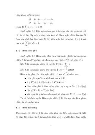 bảng phân phối xác suất:
X x1 x2 . . . xi . . . xn
P p1 p2 . . . pi . . . pn
trong đó
n
P
i=1
pi = 1, pi > 0
Định nghĩa 1.3: Biến ngẫu nhiên gọi là liên tục nếu các giá trị có thể
có của nó lấp đầy một khoảng trên trục số. Biến ngẫu nhiên liên tục X
được xác định bởi hàm mật độ f(x) thỏa mãn hai tính chất: f(x)≥ 0 với
mọi x và
+∞
R
−∞
f(x)dx = 1
1.1.2 Hàm phân phối
Định nghĩa 1.4: Hàm phân phối (quy luật phân phối) của biến ngẫu
nhiên X là hàm F(x) được xác định như sau F(x)= P(X<x) với x ∈ R
Nếu X là biến ngẫu nhiên rời rạc thì F(x) =
P
i:xi<x
pi
Nếu X là biến ngẫu nhiên liên tục thì F(x) =
x
R
−∞
f(t)dt
Hàm phân phối của biến ngẫu nhiên có một số tính chất sau:
• Hàm phân phối xác định với mọi x ∈ R
• 0 ≤ F(x) ≤ 1, F(−∞) = 0, F(+∞) = 1
• Hàm phân phối là hàm không giảm: x1 > x2 → F(x1) ≥ F(x2)
• P(a ≤ X < b) = F(b) - F(a)
• Mối quan hệ giữa hàm phân phối và hàm mật độ: F
0
(x) = f(x)
Ta có thể định nghĩa: Biến ngẫu nhiên X là liên tục nếu hàm phân
phối của nó có đạo hàm.
1.1.3 Hàm đặc trưng
Định nghĩa 1.5: Giả sử F là hàm phân phối của biến ngẫu nhiên X. Khi
đó hàm đặc trưng của X là hàm biến thực ϕ(t) = ϕX(t) được định nghĩa
7
 