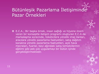Bütünleşik Pazarlama İletişiminde
Pazar Örnekleri
 E.C.A.; Bir başka örnek, insan sağlığı ve hijyene önem
veren bir konseptle iletişim programı oluşturan E.C.A da
markalaşma sürecinde, tüketicilere yönelik imaj ilanları,
aracılara yönelik pazarlama faaliyetleri, satış dağıtım
kanalına yönelik pazarlama faaliyetleri, açık hava
mecraları, fuarlar, bayi ağındaki satış temsilcilerinin
eğitimi gibi pek çok uygulamayı bir bütün içinde
gerçekleştirmektedir.
11
 