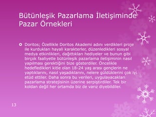 Bütünleşik Pazarlama İletişiminde
Pazar Örnekleri
 Doritos; Özellikle Doritos Akademi adını verdikleri proje
ile kurdukları hayali karakterler, düzenledikleri sosyal
medya etkinlikleri, dağıttıkları hediyeler ve bunun gibi
birçok faaliyetle bütünleşik pazarlama iletişiminin nasıl
yapılması gerektiğini bize gösterdiler. Öncelikle
hedefledikleri kitle olan 18-24 yaş arası gençlerin ne
yaptıklarını, nasıl yaşadıklarını, nelere güldüklerini çok iyi
etüd ettiler. Daha sonra bu verileri, uygulayacakları
pazarlama stratejisinin üzerine serpiştirdiler. Tek bir
koldan değil her ortamda biz de varız diyebildiler.
13
 