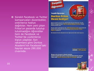 Sürekli Facebook ve Twitter
kampanyaları düzenlediler,
onbinlerce hediye
dağıttılar. Hem yeni çıkan
Fritos’un pazarda tutulup
tutulmadığını öğrendiler
hem de Facebook ve
Twitter’da yüzbinlerce
kişiye ulaştılar. Son
rakamlara göre Doritos
Akademi’nin Facebook’taki
hayran sayısı 290.000
civarında.
16
 