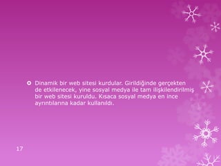  Dinamik bir web sitesi kurdular. Girildiğinde gerçekten
de etkilenecek, yine sosyal medya ile tam ilişkilendirilmiş
bir web sitesi kuruldu. Kısaca sosyal medya en ince
ayrıntılarına kadar kullanıldı.
17
 