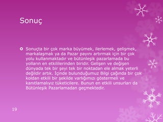 Sonuç
 Sonuçta bir çok marka büyümek, ilerlemek, gelişmek,
markalaşmak ya da Pazar payını artırmak için bir çok
yolu kullanmaktadır ve bütünleşik pazarlamada bu
yolların en etkililerinden biridir. Gelişen ve değişen
dünyada tek bir şeyi tek bir noktadan ele almak yeterli
değildir artık. İçinde bulunduğumuz Bilgi çağında bir çok
koldan etkili bir şekilde varlığımızı göstermeli ve
kanıtlamalıyız tüketicilere. Bunun en etkili unsurları da
Bütünleşik Pazarlamadan geçmektedir.
19
 