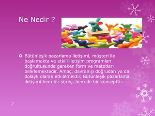 Ne Nedir ?
 Bütünleşik pazarlama iletişimi, müşteri ile
başlamakta ve etkili iletişim programları
doğrultusunda gereken form ve metotları
belirlemektedir. Amaç, davranışı doğrudan ya da
dolaylı olarak etkilemektir. Bütünleşik pazarlama
iletişimi hem bir süreç, hem de bir konsepttir.
2
 