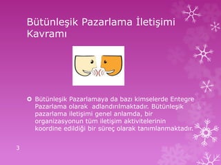 Bütünleşik Pazarlama İletişimi
Kavramı
 Bütünleşik Pazarlamaya da bazı kimselerde Entegre
Pazarlama olarak adlandırılmaktadır. Bütünleşik
pazarlama iletişimi genel anlamda, bir
organizasyonun tüm iletişim aktivitelerinin
koordine edildiği bir süreç olarak tanımlanmaktadır.
3
 