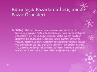 Bütünleşik Pazarlama İletişiminde
Pazar Örnekleri
 SÜTAŞ; Reklam harcamaları sıralamasında hızlı bir
tırmanış yaşayan Sütaş da bütünleşik pazarlama iletişimi
çalışmaları ile bulunduğu konumu daha iyi bir noktaya
getirmiş bir markadır. Öncelikle ürün gamını (meyveli
yoğurt, süzme yoğurt, sindirim sorunlarına yönelik Yovita
vs) genişleten Sütaş, bunların tanıtımı için yoğun olarak
TV, gazete ve dergi reklamları, bunların yanında besleyici
olarak karikatür ve sponsorluklara ağırlık vermiştir
9
 