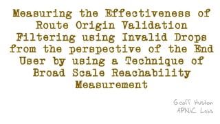 Measuring the Effectiveness of
Route Origin Validation
Filtering using Invalid Drops
from the perspective of the End
User by using a Technique of
Broad Scale Reachability
Measurement
Geoff Huston
APNIC Labs
 