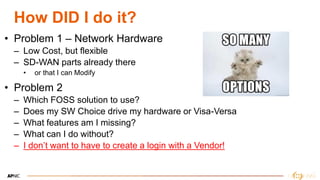 12
How DID I do it?
• Problem 1 – Network Hardware
– Low Cost, but flexible
– SD-WAN parts already there
• or that I can Modify
• Problem 2
– Which FOSS solution to use?
– Does my SW Choice drive my hardware or Visa-Versa
– What features am I missing?
– What can I do without?
– I don’t want to have to create a login with a Vendor!
 