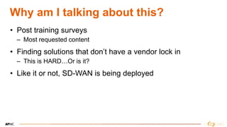 4
Why am I talking about this?
• Post training surveys
– Most requested content
• Finding solutions that don’t have a vendor lock in
– This is HARD…Or is it?
• Like it or not, SD-WAN is being deployed
 