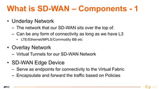 6
What is SD-WAN – Components - 1
• Underlay Network
– The network that our SD-WAN sits over the top of.
– Can be any form of connectivity as long as we have L3
• LTE/Ethernet/MPLS/Commodity BB etc
• Overlay Network
– Virtual Tunnels for our SD-WAN Network
• SD-WAN Edge Device
– Serve as endpoints for connectivity to the Virtual Fabric
– Encapsulate and forward the traffic based on Policies
 