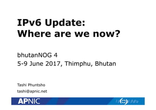 IPv6 Update:
Where are we now?
bhutanNOG 4
5-9 June 2017, Thimphu, Bhutan
Tashi Phuntsho
tashi@apnic.net
 