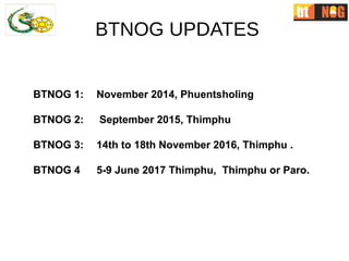 BTNOG 1: November 2014, Phuentsholing
BTNOG 2: September 2015, Thimphu
BTNOG 3: 14th to 18th November 2016, Thimphu .
BTNOG 4 5-9 June 2017 Thimphu, Thimphu or Paro.
BTNOG 1: November 2014, Phuentsholing
BTNOG 2: September 2015, Thimphu
BTNOG 3: 14th to 18th November 2016, Thimphu .
BTNOG 4 5-9 June 2017 Thimphu, Thimphu or Paro.
BTNOG UPDATES
 