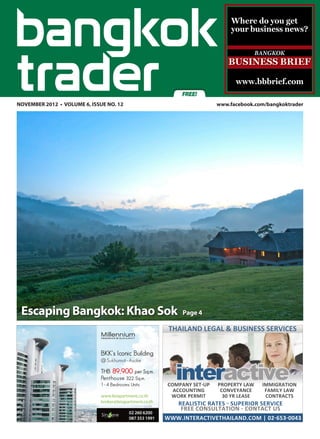 Where do you get
                                                                your business news?




                                                                 www.bbbrief.com
                                               FREE!
NOVEMBER 2012 • VOLUME 6, ISSUE NO. 12	                    www.facebook.com/bangkoktrader




 Escaping Bangkok: Khao Sok                    Page 4

                                           THAILAND LEGAL & BUSINESS SERVICES




                                             interactive
                                          COMPANY SET-UP   PROPERTY LAW    IMMIGRATION
                                            ACCOUNTING      CONVEYANCE      FAMILY LAW
                                           WORK PERMIT       30 YR LEASE    CONTRACTS
                                            REALISTIC RATES - SUPERIOR SERVICE
                                             FREE CONSULTATION - CONTACT US
                                          WWW.INTERACTIVETHAILAND.COM | 02-653-0043
 