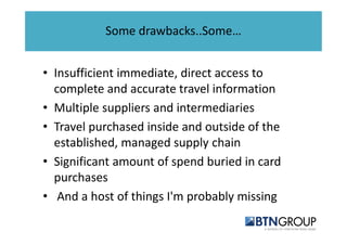 Some drawbacks..Some… 
• Insufficient immediate, direct access to 
complete and accurate travel information 
• Multiple suppliers and intermediaries 
• Travel purchased inside and outside of the 
established, managed supply chain 
• Significant amount of spend buried in card 
purchases 
• And a host of things I'm probably missing 
 