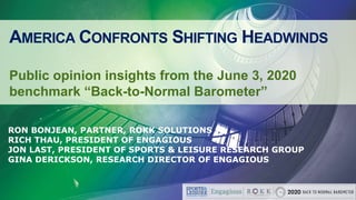 AMERICA CONFRONTS SHIFTING HEADWINDS
Public opinion insights from the June 3, 2020
benchmark “Back-to-Normal Barometer”
RON BONJEAN, PARTNER, ROKK SOLUTIONS
RICH THAU, PRESIDENT OF ENGAGIOUS
JON LAST, PRESIDENT OF SPORTS & LEISURE RESEARCH GROUP
GINA DERICKSON, RESEARCH DIRECTOR OF ENGAGIOUS
 