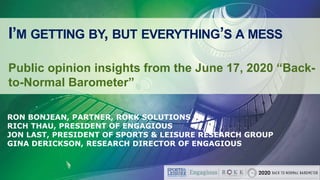I’M GETTING BY, BUT EVERYTHING’S A MESS
Public opinion insights from the June 17, 2020 “Back-
to-Normal Barometer”
RON BONJEAN, PARTNER, ROKK SOLUTIONS
RICH THAU, PRESIDENT OF ENGAGIOUS
JON LAST, PRESIDENT OF SPORTS & LEISURE RESEARCH GROUP
GINA DERICKSON, RESEARCH DIRECTOR OF ENGAGIOUS
 