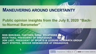 MANEUVERING AROUND UNCERTAINTY
Public opinion insights from the July 8, 2020 “Back-
to-Normal Barometer”
RON BONJEAN, PARTNER, ROKK SOLUTIONS
RICH THAU, PRESIDENT OF ENGAGIOUS
JON LAST, PRESIDENT OF SPORTS & LEISURE RESEARCH GROUP
MATT STEFFEE, SENIOR RESEARCHER AT ENGAGIOUS
 