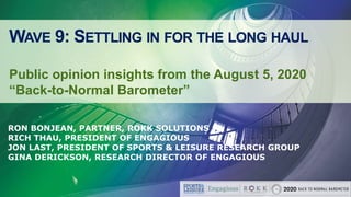 WAVE 9: SETTLING IN FOR THE LONG HAUL
Public opinion insights from the August 5, 2020
“Back-to-Normal Barometer”
RON BONJEAN, PARTNER, ROKK SOLUTIONS
RICH THAU, PRESIDENT OF ENGAGIOUS
JON LAST, PRESIDENT OF SPORTS & LEISURE RESEARCH GROUP
GINA DERICKSON, RESEARCH DIRECTOR OF ENGAGIOUS
 