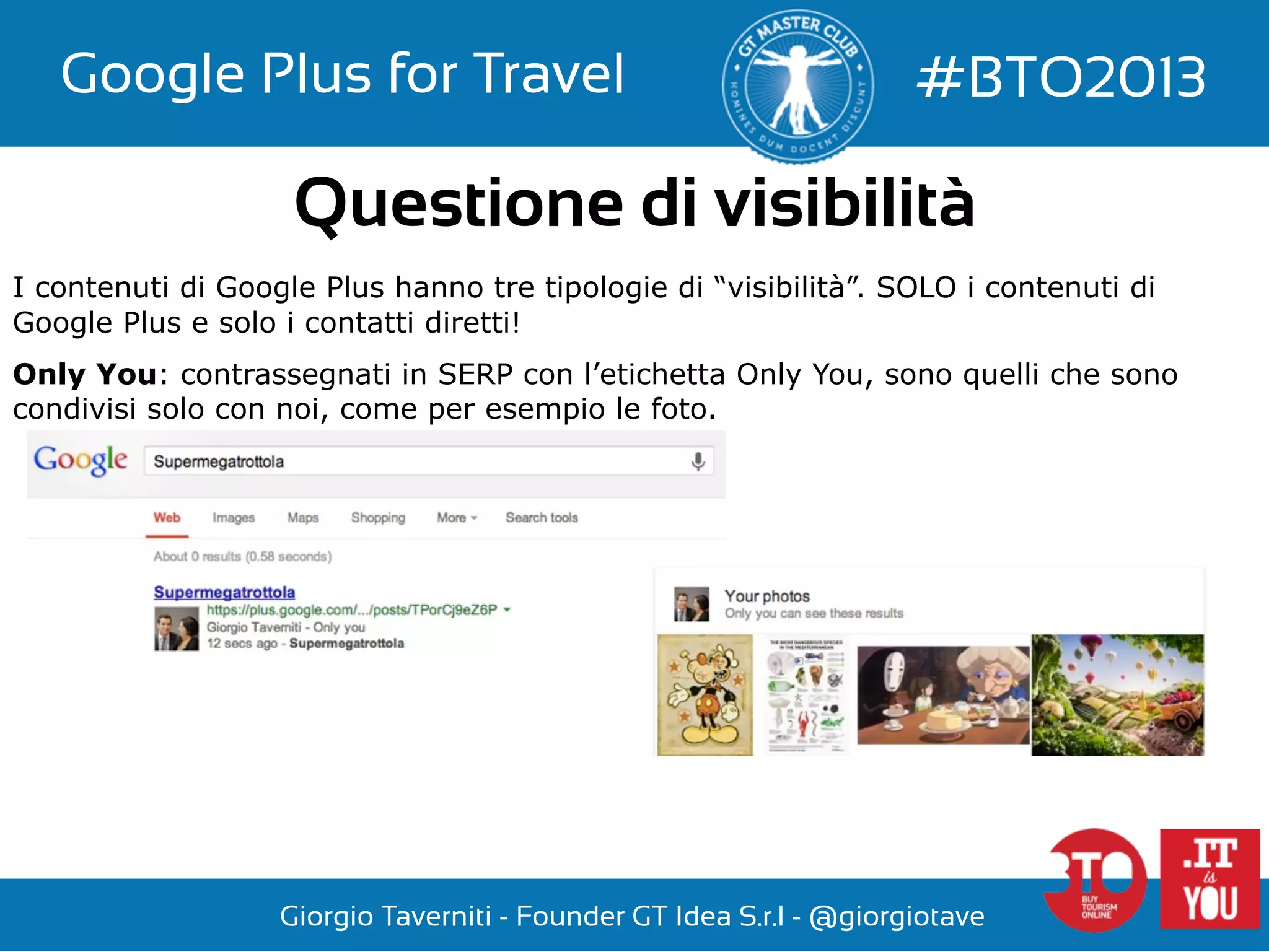 Google Plus for Travel

#BTO2013

Questione di visibilità
I contenuti di Google Plus hanno tre tipologie di “visibilità”. SOLO i contenuti di
Google Plus e solo i contatti diretti!
Only You: contrassegnati in SERP con l’etichetta Only You, sono quelli che sono
condivisi solo con noi, come per esempio le foto.

Giorgio Taverniti - Founder GT Idea S.r.l - @giorgiotave

 