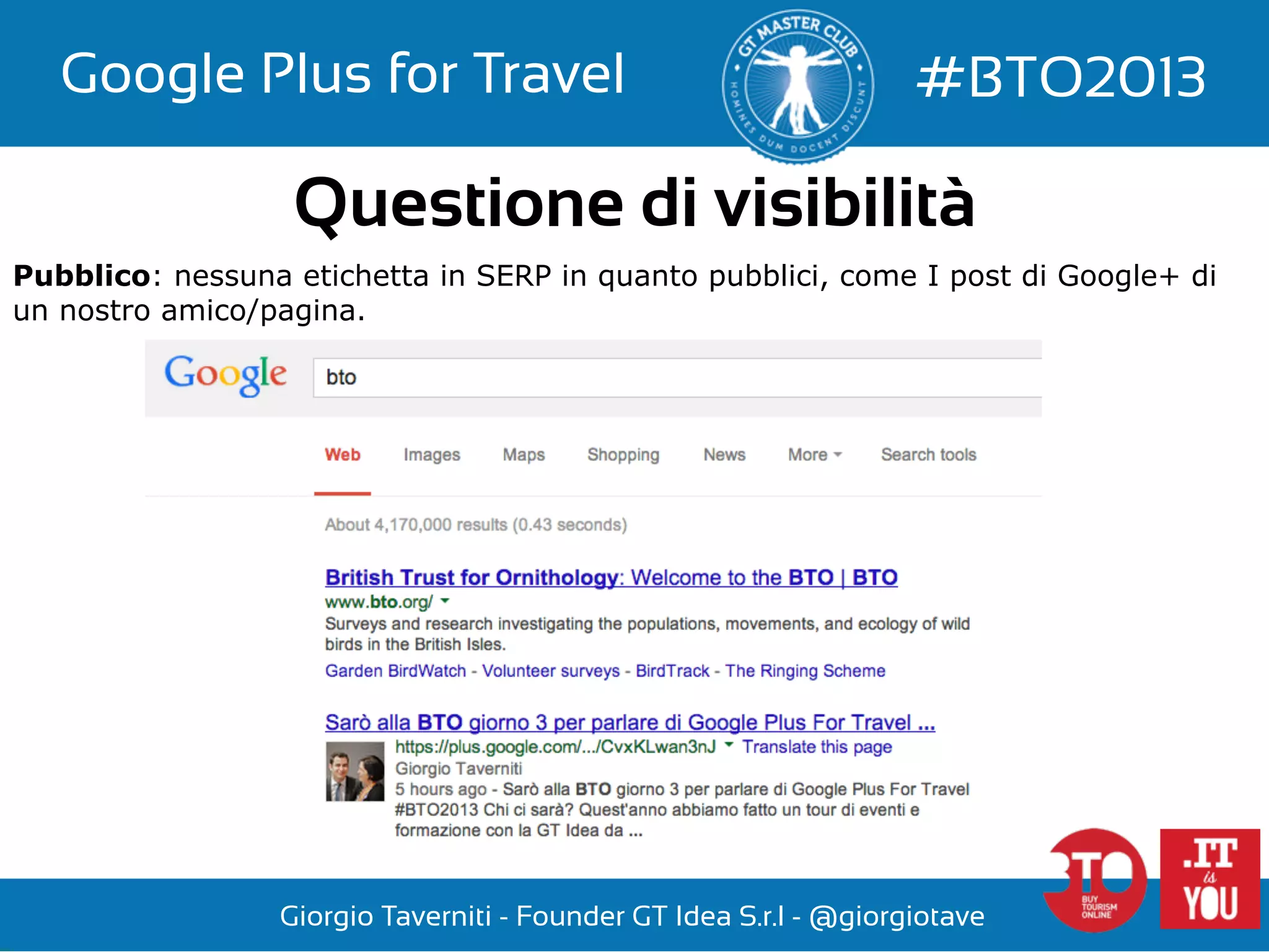 Google Plus for Travel

#BTO2013

Questione di visibilità
Pubblico: nessuna etichetta in SERP in quanto pubblici, come I post di Google+ di
un nostro amico/pagina.

Giorgio Taverniti - Founder GT Idea S.r.l - @giorgiotave

 