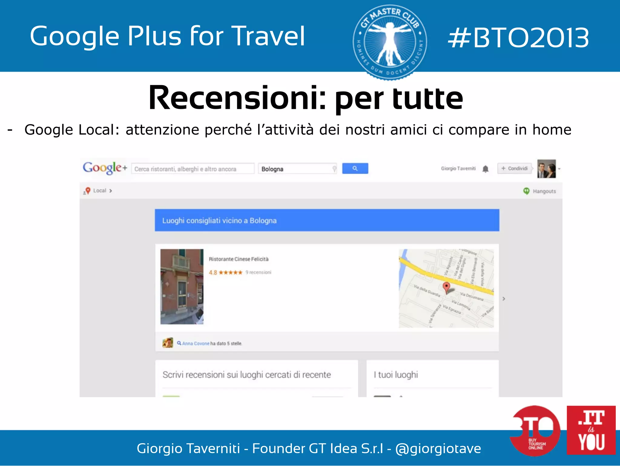 Google Plus for Travel

#BTO2013

Recensioni: per tutte
-  Google Local: attenzione perché l’attività dei nostri amici ci compare in home

Giorgio Taverniti - Founder GT Idea S.r.l - @giorgiotave

 