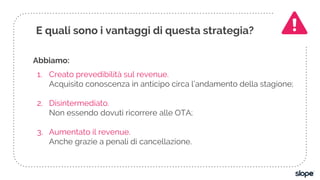 Abbiamo:
1. Creato prevedibilità sul revenue.
Acquisito conoscenza in anticipo circa l’andamento della stagione;
2. Disintermediato.
Non essendo dovuti ricorrere alle OTA;
3. Aumentato il revenue.
Anche grazie a penali di cancellazione.
E quali sono i vantaggi di questa strategia?
 