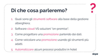 Di che cosa parleremo?
1. Quali sono gli strumenti software alla base della gestione
alberghiera;
2. Software cloud VS soluzioni “on-premise”;
3. Come progettare una promozione partendo dai dati;
4. Come veicolare una promozione usando gli strumenti più
adatti.
5. Automatizzare alcuni processi produttivi in hotel
?
 