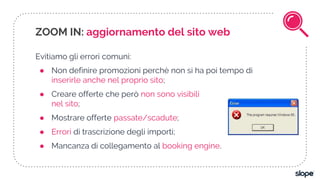 ZOOM IN: aggiornamento del sito web
Evitiamo gli errori comuni:
● Non definire promozioni perchè non si ha poi tempo di
inserirle anche nel proprio sito;
● Creare offerte che però non sono visibili
nel sito;
● Mostrare offerte passate/scadute;
● Errori di trascrizione degli importi;
● Mancanza di collegamento al booking engine.
 