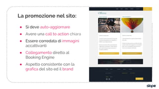 ● Si deve auto-aggiornare
● Avere una call to action chiara
● Essere corredata di immagini
accattivanti
● Collegamento diretto al
Booking Engine
● Aspetto consistente con la
grafica del sito ed il brand
La promozione nel sito:
 