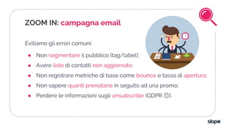Evitiamo gli errori comuni:
● Non segmentare il pubblico (tag/label);
● Avere liste di contatti non aggiornate;
● Non registrare metriche di base come bounce e tasso di apertura;
● Non sapere quanti prenotano in seguito ad una promo;
● Perdere le informazioni sugli unsubscribe (GDPR 😱).
ZOOM IN: campagna email
 