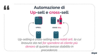 “
Up-selling e cross-selling sono nobili arti, la cui
bravura sta nel far spendere al cliente più
denaro di quanto avesse stabilito in
precedenza.
Automazione di
Up-sell e cross-sell
 