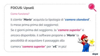 FOCUS: Upsell
Come funziona?
Il cliente “Mario” acquista la tipologia di “camera standard”,
(1 mese prima prima del soggiorno).
Se 2 giorni prima del soggiorno, la “camera superior” è
ancora disponibile, il software propone a “Mario” la
possibilità di acquistare il passaggio alla
camera “camera superior” per “x€” in più!
 