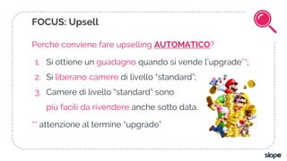 Perchè conviene fare upselling AUTOMATICO?
1. Si ottiene un guadagno quando si vende l’upgrade**;
2. Si liberano camere di livello “standard”;
3. Camere di livello “standard” sono
più facili da rivendere anche sotto data.
** attenzione al termine “upgrade”
FOCUS: Upsell
 