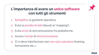 L’importanza di avere un unico software
con tutti gli strumenti
1. Semplifica la gestione operativa;
2. Evita la perdita di dati (dovuti al “mapping”);
3. Evita errori di sincronizzazione fra piattaforme;
4. Azzera i tempi di sincronizzazione;
5. Ci si deve interfacciare con una sola soluzione (training,
formazione etc…)
 