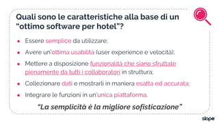 Quali sono le caratteristiche alla base di un
“ottimo software per hotel”?
● Essere semplice da utilizzare;
● Avere un’ottima usabilità (user experience e velocità);
● Mettere a disposizione funzionalità che siano sfruttate
pienamente da tutti i collaboratori in struttura;
● Collezionare dati e mostrarli in maniera esatta ed accurata;
● Integrare le funzioni in un’unica piattaforma.
“La semplicità è la migliore sofisticazione”
 
