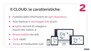 ● Fruibilità delle informazioni da ogni dispositivo;
● Auto-backup e salvataggio dati sicuro;
● ❤ Agilità nei cicli di sviluppo e
rilascio del codice; ❤
● Responsabilità dei dati;
● Costi ridotti;
● Tempi di installazione nulli.
Il CLOUD, le caratteristiche: 2
 