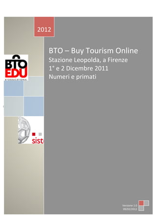  
	
                                                    	
             	
  	
                                      	
  
	
  
	
  
	
  
	
  
               	
  
               	
  
                      2012	
  
               	
          	
  




                                  BTO	
  –	
  Buy	
  Tourism	
  Online	
  
                                  Stazione	
  Leopolda,	
  a	
  Firenze	
  	
  	
  	
  	
  	
  	
  
                                  1°	
  e	
  2	
  Dicembre	
  2011	
  	
  	
  	
  	
  	
  	
  	
  	
  	
  	
  
                                  Numeri	
  e	
  primati	
  
                                  	
  
                                  	
  




       0	
  




                                                                                                Versione	
  1.0	
  
                                                                                                09/02/2012	
  
 