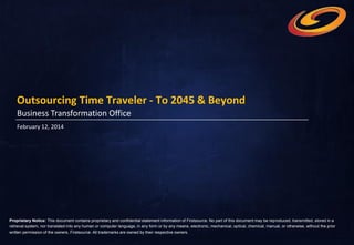Outsourcing Time Traveler - To 2045 & Beyond
Business Transformation Office
February 12, 2014

Proprietary Notice: This document contains proprietary and confidential statement information of Firstsource. No part of this document may be reproduced, transmitted, stored in a
retrieval system, nor translated into any human or computer language, in any form or by any means, electronic, mechanical, optical, chemical, manual, or otherwise, without the prior
written permission of the owners, Firstsource. All trademarks are owned by their respective owners.

 