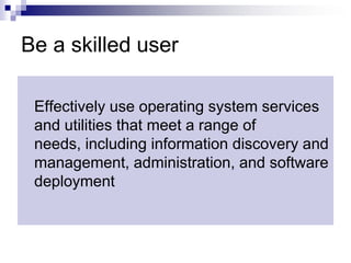 Be a skilled userEffectively use operating system services and utilities that meet a range of needs, including information discovery and management, administration, and software deployment