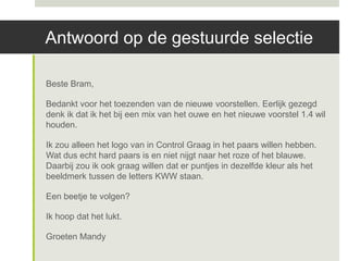 Antwoord op de gestuurde selectie

Beste Bram,

Bedankt voor het toezenden van de nieuwe voorstellen. Eerlijk gezegd
denk ik dat ik het bij een mix van het ouwe en het nieuwe voorstel 1.4 wil
houden.

Ik zou alleen het logo van in Control Graag in het paars willen hebben.
Wat dus echt hard paars is en niet nijgt naar het roze of het blauwe.
Daarbij zou ik ook graag willen dat er puntjes in dezelfde kleur als het
beeldmerk tussen de letters KWW staan.

Een beetje te volgen?

Ik hoop dat het lukt.

Groeten Mandy
 