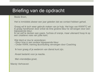 Briefing van de opdracht
   Beste Bram,

   Het is inmiddels alweer een jaar geleden dat we contact hebben gehad.

  Graag wil ik toch weer gebruik maken van je hulp. Het logo van KWWTC wil
  ik graag handhaven door enkel de lime groene kleur te vervangen door een
  bijpassende kleur.
  Ik zat zelf te denken aan paars, fuchsia of oranje, maar uiteraard hoop ik op
  een creatieve visie van jullie kant.

  Wat dient er dus te veranderen:
  - Kleur lime in een andere bijpassende kleur
  - Onder KWW, training &consulting vervangen door Coaching

   Ik hoor graag of je wederom van dienst kunt zijn.

   Alvast bedankt voor je reactie.

   Met vriendelijke groet,

Mandy Verhoeven
 