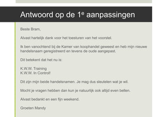 Antwoord op de 1e aanpassingen
Beste Bram,

Alvast hartelijk dank voor het toesturen van het voorstel.

Ik ben vanochtend bij de Kamer van koophandel geweest en heb mijn nieuwe
handelsnaam geregistreerd en tevens de oude aangepast.

Dit betekent dat het nu is:

K.W.W. Training
K.W.W. In Control!

Dit zijn mijn beide handelsnamen. Je mag dus sleutelen wat je wil.

Mocht je vragen hebben dan kun je natuurlijk ook altijd even bellen.

Alvast bedankt en een fijn weekend.

Groeten Mandy
 