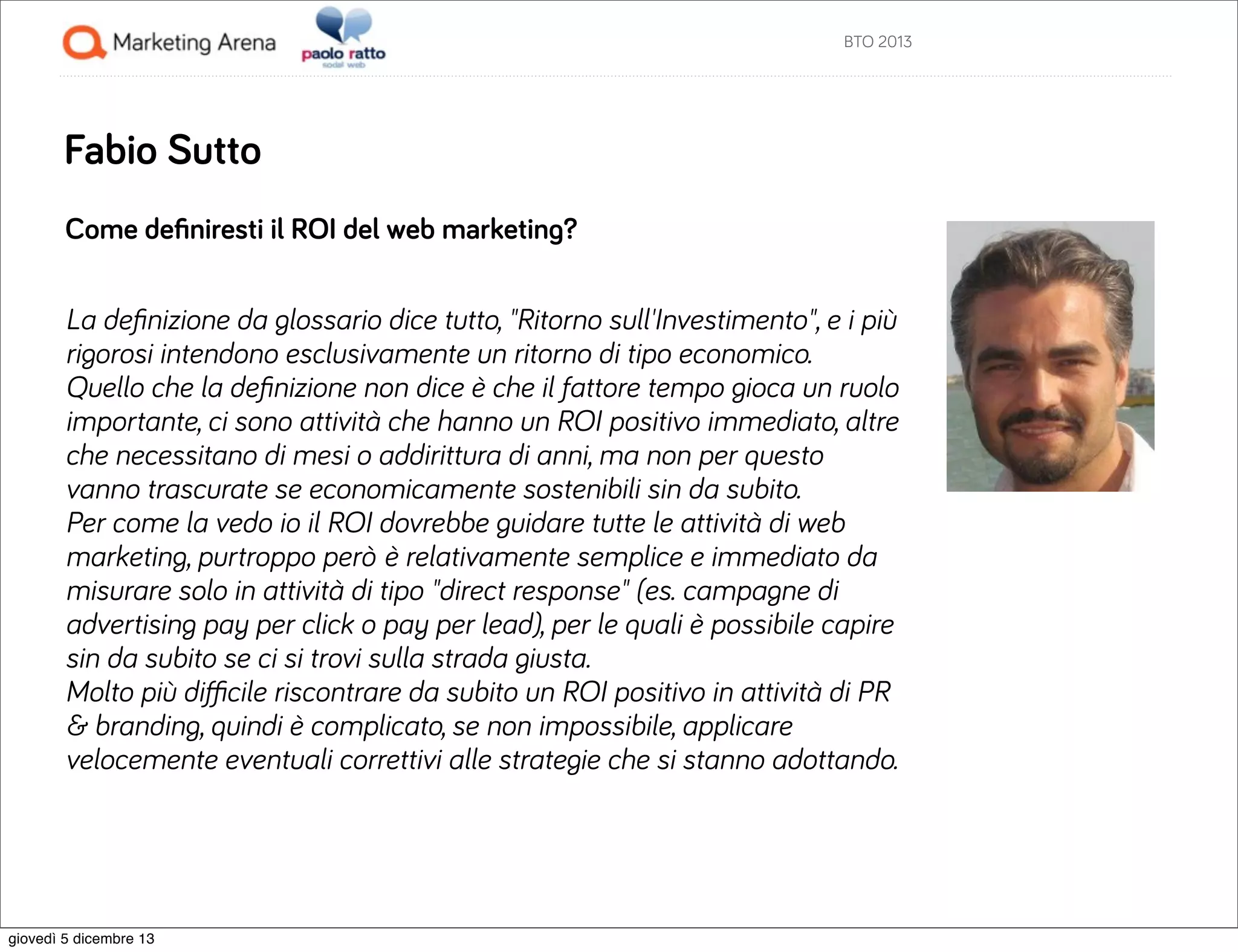 BTO 2013

Fabio Sutto
Come deﬁniresti il ROI del web marketing?
La deﬁnizione da glossario dice tutto, "Ritorno sull'Investimento", e i più
rigorosi intendono esclusivamente un ritorno di tipo economico.
Quello che la deﬁnizione non dice è che il fattore tempo gioca un ruolo
importante, ci sono attività che hanno un ROI positivo immediato, altre
che necessitano di mesi o addirittura di anni, ma non per questo
vanno trascurate se economicamente sostenibili sin da subito.
Per come la vedo io il ROI dovrebbe guidare tutte le attività di web
marketing, purtroppo però è relativamente semplice e immediato da
misurare solo in attività di tipo "direct response" (es. campagne di
advertising pay per click o pay per lead), per le quali è possibile capire
sin da subito se ci si trovi sulla strada giusta.
Molto più diﬃcile riscontrare da subito un ROI positivo in attività di PR
& branding, quindi è complicato, se non impossibile, applicare
velocemente eventuali correttivi alle strategie che si stanno adottando.

giovedì 5 dicembre 13

 