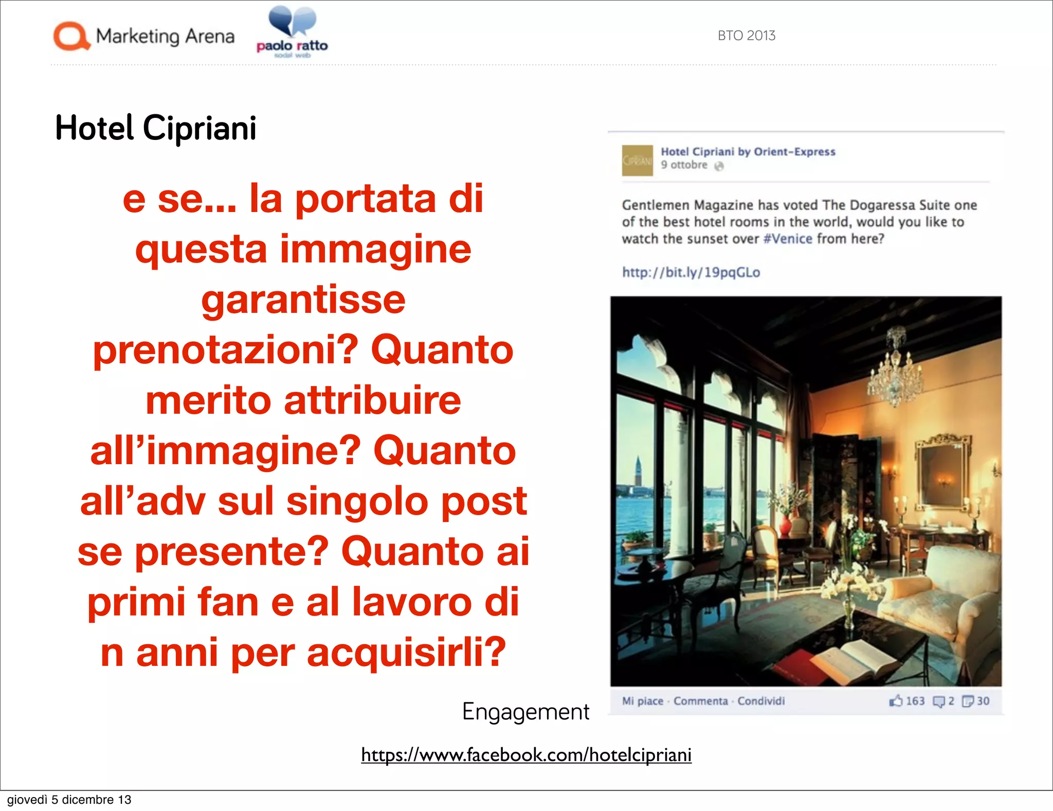 BTO 2013

Hotel Cipriani

e se... la portata di
questa immagine
garantisse
prenotazioni? Quanto
merito attribuire
all’immagine? Quanto
all’adv sul singolo post
se presente? Quanto ai
primi fan e al lavoro di
n anni per acquisirli?
Engagement
https://www.facebook.com/hotelcipriani
giovedì 5 dicembre 13

 